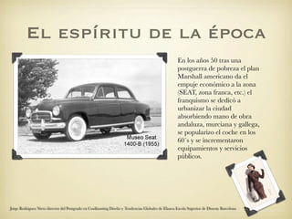 El espíritu de la época
                                                                                                    En los años 50 tras una
                                                                                                    postguerra de pobreza el plan
                                                                                                    Marshall americano da el
                                                                                                    empuje económico a la zona
                                                                                                    (SEAT, zona franca, etc.) el
                                                                                                    franquismo se dedicó a
                                                                                                    urbanizar la ciudad
                                                                                                    absorbiendo mano de obra
                                                                                                    andaluza, murciana y gallega,
                                                                                                    se popularizo el coche en los
                                                                                                    60´s y se incrementaron
                                                                                                    equipamientos y servicios
                                                                                                    públicos.




Jorge Rodriguez Nieto director del Postgrado en Coolhunting Diseño y Tendencias Globales de Elisava Escola Superior de Disseny Barcelona
 