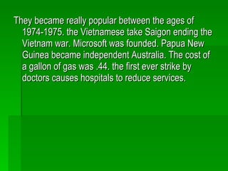They became really popular between the ages of 1974-1975. the Vietnamese take Saigon ending the Vietnam war. Microsoft was founded. Papua New Guinea became independent Australia. The cost of a gallon of gas was .44. the first ever strike by doctors causes hospitals to reduce services. 