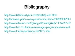 Bibliography  http://www.80smusiclyrics.com/artists/queen.html http://answers.yahoo.com/question/index?qid=20080206073017AAPpPtH http://www.allmusic.com/cg/amg.dll?p=amg&sql=11:3sri281c05o6~T0 http://www.bbc.co.uk/music/sevenages/programmes/we-are-the-champions/ http://www.thepeoplehistory.com/1975.html 