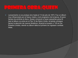 PRIMERA OBRA:QUEEN
   Lanzamiento no se produjo sino hasta el 13 de julio de 1973. Fue un álbum
    muy influenciado por el heavy metal y rock progresivo de la época. Al poco
    tiempo de emitirse el disco, Queen comenzó a hacer pequeñas giras.Si
    bien el álbum no entra en el Top 10 de Reino Unido, la banda consigue
    llamar la atención de nuevos fanáticos. Alcanzó el puesto n.º 83 en los
    Estados Unidos, siendo su álbum debut el primero en ingresar a ambas
    listas.
 