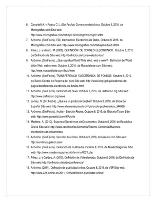 6. Campitelli A. y Rosso C. L. (Sin Fecha). Comercio electrónico. Octubre 8, 2016, de
Monografias.com Sitio web:
http://www.monografias.com/trabajos12/monogrr/monogrr2.shtml
7. Anónimo. (Sin Fecha). EDI, Intercambio Electrónico de Datos. Octubre 8, 2016, de
Monografías.com Sitio web: http://www.monografias.com/trabajos/edi/edi.shtml
8. Pérez, J. y Merino, M. (2008). DEFINICIÓN DE CORREO ELECTRÓNICO. Octubre 8, 2016,
de Definición.de Sitio web: http://definicion.de/correo-electronico/
9. Anónimo. (Sin Fecha). ¿Qué significa World Wide Web, web o www? - Definición de World
Wide Web, web o www. Octubre 8, 2016, de Masadelante.com Sitio web:
http://www.masadelante.com/faqs/www
10. Anónimo. (Sin Fecha). TRANSFERENCIA ELECTRÓNICA DE FONDOS. Octubre 8, 2016,
de Banco Central de Reserva del pero Sitio web: http://www.bcrp.gob.pe/sistemas-de-
pagos/transferencia-electronica-de-fondos.html
11. Anónimo. (Sin Fecha). Definición de news. Octubre 8, 2016, de Definición.org Sitio web:
http://www.definicion.org/news
12. Jorney, N. (Sin Fecha). ¿Qué es un protocolo Gopher? Octubre 8, 2016, de Ehow En
Español Sitio web: http://www.ehowenespanol.com/protocolo-gopher-sobre_344986/
13. Anónimo. (Sin Fecha). Archie - Sección Redes. Octubre 8, 2016, de GlosarioIT.com Sitio
web: http://www.glosarioit.com/#!Archie
14. Martínez, A. (2010). Buzones Electrónicos de Documentos.Octubre 8, 2016, de República
Checa Sitio web: http://www.czech.cz/es/Comercio/Entorno-Comercial/Buzones-
electronicos-de-documentos
15. Anónimo. (Sin Fecha). Servidor de correo. Octubre 8, 2016, de Galeon.com Sitio web:
http://servilinux.galeon.com/
16. Anónimo. (Sin Fecha). Definición de multimedia. Octubre 8, 2016, de Master Magazine Sitio
web: http://www.mastermagazine.info/termino/6021.php
17. Pérez, J. y Gardey, A. (2015). Definición de Videollamada. Octubre 8, 2016, de Definición.de
Sitio web: http://definicion.de/videoconferencia/
18. Anónimo. (2011). Definición de publicidad online.Octubre 8, 2016, de V2P Sitio web:
http://www.v2p-online.es/2011/10/15/definicion-publicidad-online/
 