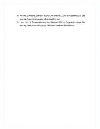 19. Anónimo. (Sin Fecha). Definición de CAD/CAM. Octubre 8, 2016, de Master Magazine Sitio
web: http://www.mastermagazine.info/termino/4144.php
20. Lasso, I. (2011). Transferencia de archivos. Octubre 8, 2012, de Proyecto Autodidacta Sitio
web: http://www.proyectoautodidacta.com/comics/transferencia-de-archivos/
 