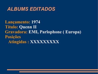 ALBUMS EDITADOS Lançamento:  1973 Título:  Quenn Gravadora:  EMI, Parlophone ( Europa) Posições Atingidas :  #24 RUSSIA ; #52 Japão ; #83 EUA 