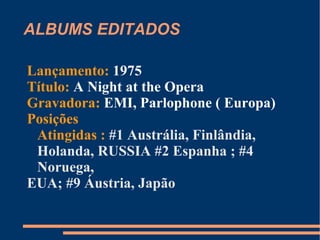 ALBUMS EDITADOS Lançamento:  1974 Título:  Sheer Heart Attack Gravadora:  EMI, Parlophone ( Europa) Posições Atingidas :  #2 RUSSIA ; #6 Holanda ; #9 Noruega #12 EUA ( gold) ; #23 Japão 