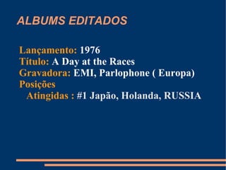 ALBUMS EDITADOS Lançamento:  1975 Título:  A Night at the Opera Gravadora:  EMI, Parlophone ( Europa) Posições Atingidas :  #1 Austrália, Finlândia, Holanda, RUSSIA #2 Espanha ; #4 Noruega, EUA; #9 Áustria, Japão 