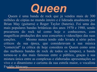 Introdução Neste trabalho vou falar sobre a banda “ Queen”, os seu albums editados, quem se intrega no grupo dos “ Queen” e mais tópicos que agora não vos direi porque senão não teria graça o trabalho.....ESPERO QUE GOSTEM!!! 
