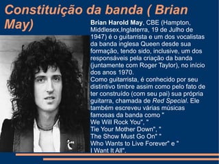 Constituição da banda ( Roger Meddows-Taylor) A história musical de Roger inicia-se aos oito anos quando ganhou um Ukelele, uma  guitarra  havaiana, onde aprendeu sozinho os primeiros acordes. Em maio de 1960, em troca de uma bolsa de estudos, Roger começou a cantar no coro da escola. No natal de  1961  o pai ofereceu-lhe um bombo e um tambor. Depois de ter tocado em algumas bandas, em  1967 , Roger foi para  Londres  estudar  biologia  e conheceu  Brian May  e  Tim Staffell  formando o grupo Smile. 