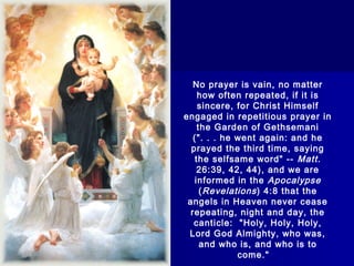 No prayer is vain, no matter
how often repeated, if it is
sincere, for Christ Himself
engaged in repetitious prayer in
the Garden of Gethsemani
(". . . he went again: and he
prayed the third time, saying
the selfsame word" -- Matt.
26:39, 42, 44), and we are
informed in the Apocalypse
( Revelations ) 4:8 that the
angels in Heaven never cease
repeating, night and day, the
canticle:  "Holy, Holy, Holy,
Lord God Almighty, who was,
and who is, and who is to
come." 

 