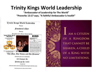 Trinity Kings World Leadership
“Ambassador of Leadership for The World”
“Proverbs 13:17 says, “A faithful Ambassador is health”
 