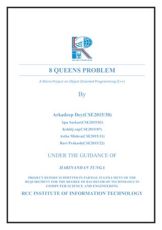 8 QUEENS PROBLEM
A Micro Project on Object Oriented Programming (C++)
By
Arkadeep Dey(CSE2015/30)
Apu Sarkar(CSE2015/02)
Kshitij raj(CSE2015/07)
Astha Mishra(CSE2015/11)
Ravi Prakash(CSE2015/22)
UNDER THE GUIDANCE OF
HARINANDAN TUNGA
PROJECT REPORT SUBMITTED IN PARTIAL FULFILLMENT OF THE
REQUIREMENT FOR THE DEGREE OF BACHELOR OF TECHNOLOGY IN
COMPUTER SCIENCE AND ENGINEERING
RCC INSTITUTE OF INFORMATION TECHNOLOGY
 