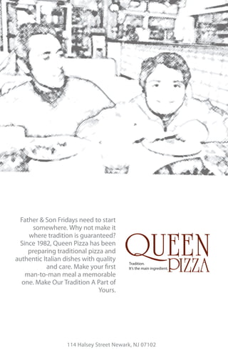 Father & Son Fridays need to start
      somewhere. Why not make it
    where tradition is guaranteed?
 Since 1982, Queen Pizza has been
    preparing traditional pizza and
authentic Italian dishes with quality
                                          Tradition.
           and care. Make your rst        It’s the main ingredient.
   man-to-man meal a memorable
  one. Make Our Tradition A Part of
                               Yours.




                   114 Halsey Street Newark, NJ 07102
 
