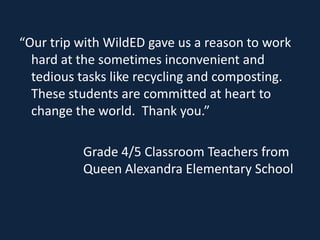 “Our trip with WildED gave us a reason to work
  hard at the sometimes inconvenient and
  tedious tasks like recycling and composting.
  These students are committed at heart to
  change the world. Thank you.”

          Grade 4/5 Classroom Teachers from
          Queen Alexandra Elementary School
 