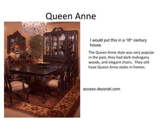 Queen Anne  The Queen Anne style was very popular in the past, they had dark mahogany woods, and elegant chairs.  They still have Queen Anne styles in homes.  access.decorati.com  I would put this in a 18 th  century house.  