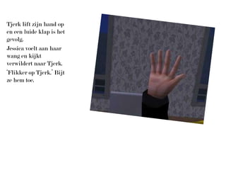 Tjerk lift zijn hand op en een luide klap is het gevolg.Jessica voelt aan haar wang en kijkt verwildert naar Tjerk.‘Flikker op Tjerk.’ Bijt ze hem toe.