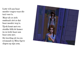 Lotte wil aan haar moeder vragen waar die taxi voor is.Maar als ze zich omdraait ziet ze dat haar moeder weg is.Tjerk komt met een strakke blik de kamer in en trekt haar aan haar arm mee.De tweeling zit in een reismand en Mira ligt te slapen op zijn arm.