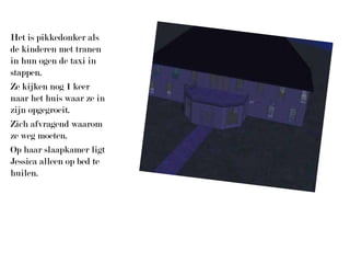 Het is pikkedonker als de kinderen met tranen in hun ogen de taxi in stappen.Ze kijken nog 1 keer naar het huis waar ze in zijn opgegroeit.Zich afvragend waarom ze weg moeten.Op haar slaapkamer ligt Jessica alleen op bed te huilen.