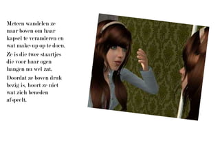 Meteen wandelen ze naar boven om haar kapsel te veranderen en wat make-up op te doen.Ze is die twee staartjes die voor haar ogen hangen nu wel zat.Doordat ze boven druk bezig is, hoort ze niet wat zich beneden afspeelt.