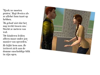 ‘Tjerk we moeten praten.’ Zegt Jessica als ze allebei hun taart op hebben.‘Ik geloof niet dat het nog werkt tussen ons.’ Steekt ze meteen van wal.‘De kinderen leiden alleen maar onder jou manier van opvoeden.’Ze kijkt hem aan. Ze irriteert zich aan de domme onschuldige blik in zijn ogen.