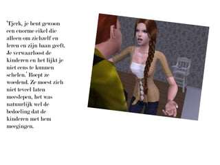 ‘Tjerk, je bent gewoon een enorme eikel die alleen om zichzelf en leren en zijn baan geeft. Je verwaarloost de kinderen en het lijkt je niet eens te kunnen schelen.’ Roept ze woedend. Ze moest zich niet teveel laten meeslepen, het was natuurlijk wel de bedoeling dat de kinderen met hem meegingen.