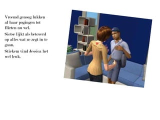 Vreemd genoeg lukken al haar pogingen tot flirten nu wel.Sietse lijkt als betoverd op alles wat ze zegt in te gaan.Stiekem vind Jessica het wel leuk.