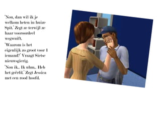 ‘Nou, dan wil ik je welkom heten in huize Spit.’ Zegt ze terwijl ze haar vooroordeel wegwuift.‘Waarom is het eigenlijk zo groot voor 1 iemand?’ Vraagt Sietse nieuwsgierig.‘Nou ik.. Ik uhm.. Heb het geërfd.’ Zegt Jessica met een rood hoofd.
