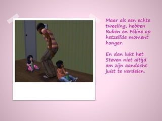 Maar als een echte
tweeling, hebben
Ruben en Féline op
hetzelfde moment
honger.
En dan lukt het
Steven niet altijd
om zijn aandacht
juist te verdelen.
 