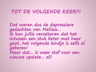 Dat waren dus de depressieve
gedachten van Melissa…
Ik kan jullie verzekeren dat het
intussen een stuk beter met haar
gaat, het volgende kindje is zelfs al
geboren!
Maar dat… is weer stof voor een
nieuwe update… xD
TOT DE VOLGENDE KEER!!!
 