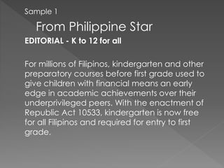 Sample 1
From Philippine Star
EDITORIAL - K to 12 for all
For millions of Filipinos, kindergarten and other
preparatory courses before first grade used to
give children with financial means an early
edge in academic achievements over their
underprivileged peers. With the enactment of
Republic Act 10533, kindergarten is now free
for all Filipinos and required for entry to first
grade.
 
