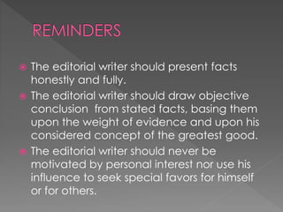 The editorial writer should present facts
honestly and fully.
 The editorial writer should draw objective
conclusion from stated facts, basing them
upon the weight of evidence and upon his
considered concept of the greatest good.
 The editorial writer should never be
motivated by personal interest nor use his
influence to seek special favors for himself
or for others.
 