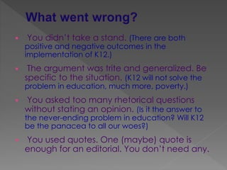  You didn’t take a stand. (There are both
positive and negative outcomes in the
implementation of K12.)
 The argument was trite and generalized. Be
specific to the situation. (K12 will not solve the
problem in education, much more, poverty.)
 You asked too many rhetorical questions
without stating an opinion. (Is it the answer to
the never-ending problem in education? Will K12
be the panacea to all our woes?)
 You used quotes. One (maybe) quote is
enough for an editorial. You don’t need any.
 