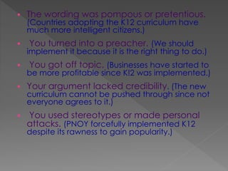  The wording was pompous or pretentious.
(Countries adopting the K12 curriculum have
much more intelligent citizens.)
 You turned into a preacher. (We should
implement it because it is the right thing to do.)
 You got off topic. (Businesses have started to
be more profitable since K!2 was implemented.)
 Your argument lacked credibility. (The new
curriculum cannot be pushed through since not
everyone agrees to it.)
 You used stereotypes or made personal
attacks. (PNOY forcefully implemented K12
despite its rawness to gain popularity.)
 