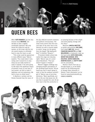 When KATE WARNER cast the ’60s
musical revue BEEHIVE, she
decided to take a slightly
unorthodox approach. Not only
would the songs be sung by
women, as the script calls for, but
she would employ an all-female
band to play the music as well.
“This script could be approached
in many different ways,” Warner
explains. “You could make it very
campy and it would be an okay
show, but we really wanted to
make it explode. If we were going
to talk about the significant impact
of women’s music on the lives of
real women, we had to make it
legitimate and not pretentious. We
had to have an all-girl band.”
In Beehive a narrator and her
friends illustrate how the music of
the day reflected women’s emotions
and political consciousness. The
show traces events from the inno-
cent days of the early ’60s to the
Vietnam era with a musical palate
to match. Songs run the gamut
from the Angels’ “My Boyfriend’s
Back” to Aretha’s “Respect.”
“A hundred middle school kids
rushed the stage one Saturday
night,” Warner says of a scene
about Woodstock. “That just
doesn’t happen in theater.”
Warner’s biggest challenge was
changing people’s perceptions of
the all-female band format. “All we
heard was that it wasn’t going to
work or that the audience wouldn’t
get it,” Warner says of pre-show
detractors. “More specifically, and
this is the one that pisses me off,
was that it wouldn’t be cool. All we
hear now is that this production is
so amazing because of the all-girl
rock band playing onstage with
the divas.”
Musicians ANGELA MOTTER
on guitar, percussionist JEN LOWE,
horn player AMY LEE, bassist
FRANCENE MACHETTO and SUE
WILKINSON on keyboards make up
the band while KATIE KNEELAND,
WENDY MELKONIAN, RITA
DOLPHIN, KENYA HAMILTON,
DENITRA ISLER and BETTY HART
are the actors/divas.
Beehive returns from July 14
through August 15 at the Rialto
Center for the Performing Arts
at Georgia State University in
Atlanta. Ticket information can be
found at www.theatricaloutfit.org.
(CARLA A. DESANTIS)
12 ROCKRGRL >> SUMMER 2004
QUEEN BEES
GRLTALK
Photos by David Essaray
 