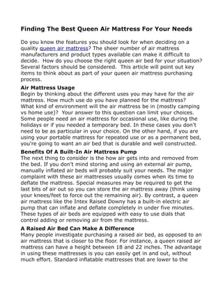Finding The Best Queen Air Mattress For Your Needs

Do you know the features you should look for when deciding on a
quality queen air mattress? The sheer number of air mattress
manufacturers and product types available can make it difficult to
decide. How do you choose the right queen air bed for your situation?
Several factors should be considered. This article will point out key
items to think about as part of your queen air mattress purchasing
process.
Air Mattress Usage
Begin by thinking about the different uses you may have for the air
mattress. How much use do you have planned for the mattress?
What kind of environment will the air mattress be in (mostly camping
vs home use)? Your answer to this question can limit your choices.
Some people need an air mattress for occasional use, like during the
holidays or if you needed a temporary bed. In these cases you don’t
need to be as particular in your choice. On the other hand, if you are
using your portable mattress for repeated use or as a permanent bed,
you're going to want an air bed that is durable and well constructed.
Benefits Of A Built-In Air Mattress Pump
The next thing to consider is the how air gets into and removed from
the bed. If you don’t mind storing and using an external air pump,
manually inflated air beds will probably suit your needs. The major
complaint with these air mattresses usually comes when its time to
deflate the mattress. Special measures may be required to get the
last bits of air out so you can store the air mattress away (think using
your knees/feet to force out the remaining air). By contrast, a queen
air mattress like the Intex Raised Downy has a built-in electric air
pump that can inflate and deflate completely in under five minutes.
These types of air beds are equipped with easy to use dials that
control adding or removing air from the mattress.
A Raised Air Bed Can Make A Difference
Many people investigate purchasing a raised air bed, as opposed to an
air mattress that is closer to the floor. For instance, a queen raised air
mattress can have a height between 18 and 22 inches. The advantage
in using these mattresses is you can easily get in and out, without
much effort. Standard inflatable mattresses that are lower to the
 