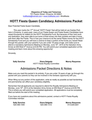 Hispanics of Today and Tomorrow
701 Peyton Street • Emporia, KS 66801
hottfiesta@hotmail.com • www.hottfiesta.com • #hottfiesta
HOTT Fiesta Queen Candidacy Admissions Packet
Dear Potential Fiesta Queen Candidate,
This year marks the 17th
Annual “HOTT Fiesta” that will be held at Las Casitas Park
here in Emporia. In years past, many of our Fiesta Queen and Fiesta Queen Candidates have
raised thousands for dollars for the HOTT Scholarship Fund. But because of their hard work
and dedication, they were able to put some of that money into their pockets and take it home
with them after the Fiesta. This is now your chance to do the same! Raise money for the HOTT
Scholarship Fund and you will have a chance to keep a portion of the funds you raised! Read
through this packet, with your parents if you are under 18 years of age, and make sure to
attend a mandatory Admissions Meeting on Monday, June 16th
, 2014 at the Salvation Army
Annex at 209 West 4th
Avenue at 6:00 PM. You will submit your completed application at this
meeting and learn more about this amazing opportunity!
Sincerely,
Sally Sanchez Diana Delgado Manny Requenes
HOTT Fiesta Royalty Committee
Admissions Packet Directions & Notes
Make sure you read this packet in its entirety. If you are under 18 years of age, go through this
packet with your parents so they can be involved in this fantastic opportunity with you.
When filling out any portion of this application, write as neatly as possible as bad handwriting
and penmanship can affect your candidacy eligibility.
Remember that all applicants are required to attend the Royalty Admissions Meeting on
Monday, June 16th
, 2014 at the Salvation Army Annex at 209 West 4th
Avenue at 6:00 PM.
This is where you will submit your completed application. All applications must be completely
filled out before the start of the meeting.
If you have any questions about this admissions packet, contact a HOTT Fiesta Royalty
Committee member:
Sally Sanchez
620-366-1094
Diana Delgado
620-366-1312
Manny Requenes
913-226-0261
 