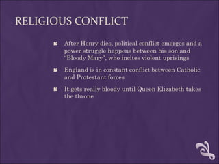RELIGIOUS CONFLICT
       After Henry dies, political conflict emerges and a
        power struggle happens between his son and
        “Bloody Mary”, who incites violent uprisings
       England is in constant conflict between Catholic
        and Protestant forces
       It gets really bloody until Queen Elizabeth takes
        the throne
 
