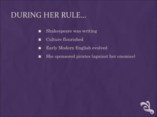 DURING HER RULE…
      Shakespeare was writing
      Culture flourished
      Early Modern English evolved
      She sponsored pirates (against her enemies)
 