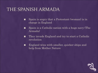 THE SPANISH ARMADA
      Spain is angry that a Protestant (woman) is in
       charge in England
      Spain is a Catholic nation with a huge navy (The
       Armada)
      They invade England and try to start a Catholic
       revolution
      England wins with smaller, quicker ships and
       help from Mother Nature
 