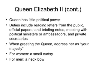 Queen Elizabeth II (cont.) Queen has little political power Duties include reading letters from the public, official papers, and briefing notes, meeting with political ministers or ambassadors, and private secretaries When greeting the Queen, address her as “your majesty”  For women: a small curtsy For men: a neck bow 