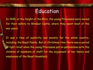 Education
In 1940, at the height of the Blitz, the young Princesses were moved
for their safety to Windsor Castle, where they spent most of the
war years.


It was a time of austerity and anxiety for the whole country,
including the Royal Family. But at Christmas time there was a period
of light relief when the young Princesses put on pantomimes with the
children of members of staff for the enjoyment of her family and
employees of the Royal Household.
 