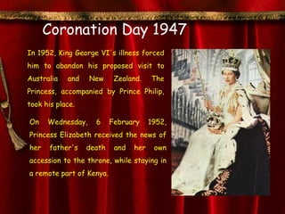 Coronation Day 1947
In 1952, King George VI's illness forced
him to abandon his proposed visit to
Australia   and    New     Zealand.    The
Princess, accompanied by Prince Philip,
took his place.

On    Wednesday,    6     February     1952,
Princess Elizabeth received the news of
her    father's   death    and   her    own
accession to the throne, while staying in
a remote part of Kenya.
 