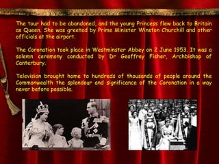 The tour had to be abandoned, and the young Princess flew back to Britain
as Queen. She was greeted by Prime Minister Winston Churchill and other
officials at the airport.

The Coronation took place in Westminster Abbey on 2 June 1953. It was a
solemn ceremony conducted by Dr Geoffrey Fisher, Archbishop of
Canterbury.

Television brought home to hundreds of thousands of people around the
Commonwealth the splendour and significance of the Coronation in a way
never before possible.
 