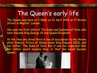 The Queen’s early life
The Queen was born at 2.40am on 21 April 1926 at 17 Bruton
Street in Mayfair, London.

She was the first child of The Duke and Duchess of York, who
later became King George VI and Queen Elizabeth.

At the time she stood third in line of succession to the throne
after Edward, Prince of Wales (later King Edward VIII), and
her father, The Duke of York. But it was not expected that
her father would become King, or that she would become
Queen.
 