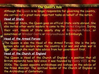 The Queen's Role
Although the Queen is no longer responsible for governing the country,
she carries out a great many important tasks on behalf of the nation.
Head of State
As Head of State, the Queen goes on official State visits abroad. She
also invites other world leaders to come to the United Kingdom. During
their visit, Heads of State usually stay at Buckingham Palace, or
sometimes at Windsor Castle or Holyroodhouse in Edinburgh.
Head of the Armed Forces
The Queen is also the Head of the Armed Forces. She is the only
person who can declare when the country is at war and when war is
over, although she must take advice from her government first.
Head of the Church of England
The Queen is Head of the Church of England - a position that all
British monarchs have held since it was founded by Henry VIII in the
1530s. The Queen appoints archbishops and bishops on the advice of
the Prime Minister. The spiritual leader of the Church of England is
the Archbishop of Canterbury.
 