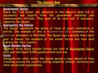 The Queen’s Role

Government Duties
Every day 'red boxes' are delivered to the Queen's desk full of
documents and reports from the government ministers and
Commonwealth officials. They must all be read and, if necessary,
signed by the Queen.
Represents the Nation
The Queen represents the nation at times of great celebration or
sorrow. One example of this is Remembrance Day ceremony at the
Cenotaph monument in Whitehall. The Queen lays a wreath there each
year to honour the members of the armed forces who have died
fighting for their country.
Royal Garden Parties
At least three Royal Garden Parties are held at Buckingham Palace
each year and about 8,000 guests attend each one.
Visits
Alongside her other duties the Queen spends a huge amount of time
travelling around the country visiting hospitals, schools, factories and
other places and organisations.
 