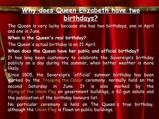 Why does Queen Elizabeth have two
                 birthdays?
The Queen is very lucky because she has two birthdays, one in April
and one in June.
When is the Queen's real birthday?
The Queen's actual birthday is on 21 April.
When does the Queen have her public and official birthday?
It has long been customary to celebrate the Sovereign’s birthday
publicly on a day during the summer, when better weather is more
likely.
Since 1805, the Sovereign’s 'official' summer birthday has been
marked by the Trooping the Colour ceremony, normally held on the
second Saturday in June. It is also marked by the
flying of the Union flag on government buildings, a 42-gun salute and
the publication of the birthday honours list.
No particular ceremony is held on The Queen's true birthday,
although the Union Flag is flown on public buildings.
 