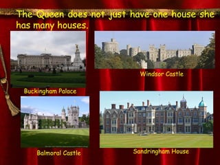 The Queen does not just have one house she
has many houses.




                          Windsor Castle

 Buckingham Palace




     Balmoral Castle    Sandringham House
 