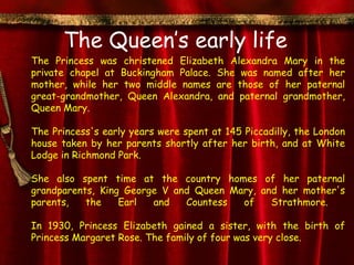 The Queen’s early life
The Princess was christened Elizabeth Alexandra Mary in the
private chapel at Buckingham Palace. She was named after her
mother, while her two middle names are those of her paternal
great-grandmother, Queen Alexandra, and paternal grandmother,
Queen Mary.

The Princess's early years were spent at 145 Piccadilly, the London
house taken by her parents shortly after her birth, and at White
Lodge in Richmond Park.

She also spent time at the country homes of her paternal
grandparents, King George V and Queen Mary, and her mother's
parents,   the    Earl  and   Countess  of    Strathmore.

In 1930, Princess Elizabeth gained a sister, with the birth of
Princess Margaret Rose. The family of four was very close.
 