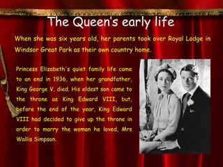 The Queen’s early life
When she was six years old, her parents took over Royal Lodge in
Windsor Great Park as their own country home.


Princess Elizabeth's quiet family life came
to an end in 1936, when her grandfather,
King George V, died. His eldest son came to
the throne as King Edward VIII, but,
before the end of the year, King Edward
VIII had decided to give up the throne in
order to marry the woman he loved, Mrs
Wallis Simpson.
 