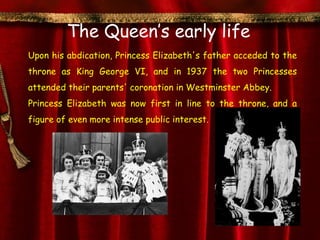 The Queen’s early life
Upon his abdication, Princess Elizabeth's father acceded to the
throne as King George VI, and in 1937 the two Princesses
attended their parents' coronation in Westminster Abbey.
Princess Elizabeth was now first in line to the throne, and a
figure of even more intense public interest.
 