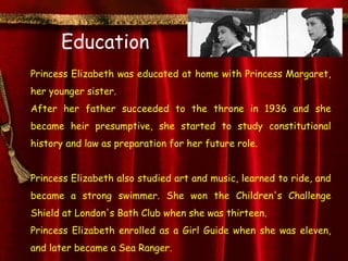 Education
Princess Elizabeth was educated at home with Princess Margaret,
her younger sister.
After her father succeeded to the throne in 1936 and she
became heir presumptive, she started to study constitutional
history and law as preparation for her future role.


Princess Elizabeth also studied art and music, learned to ride, and
became a strong swimmer. She won the Children's Challenge
Shield at London's Bath Club when she was thirteen.
Princess Elizabeth enrolled as a Girl Guide when she was eleven,
and later became a Sea Ranger.
 